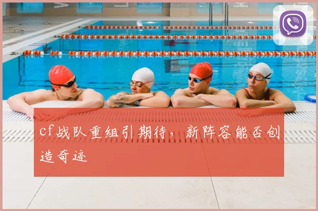 cf战队重组引期待,新阵容能否创造奇迹