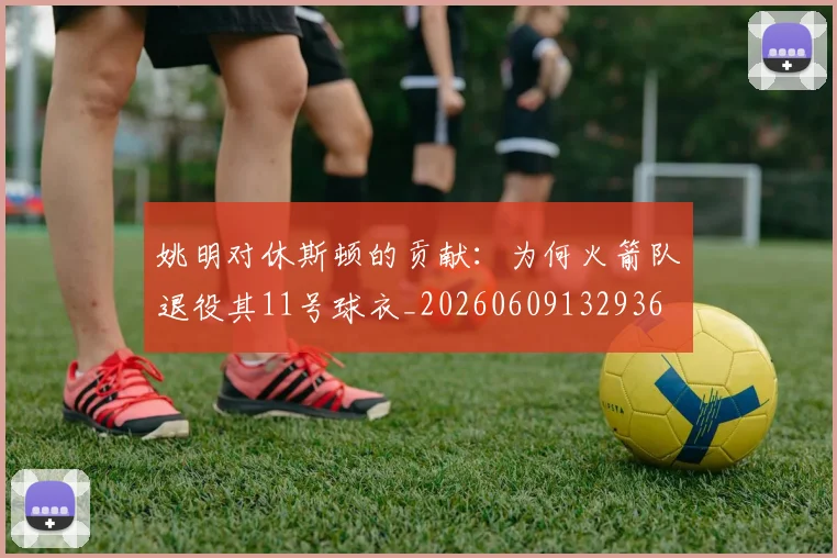 姚明对休斯顿的贡献：为何火箭队退役其11号球衣_20260609132936
