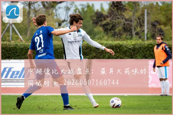中超德比大战盘点：最具火药味的同城对决_20260607160744