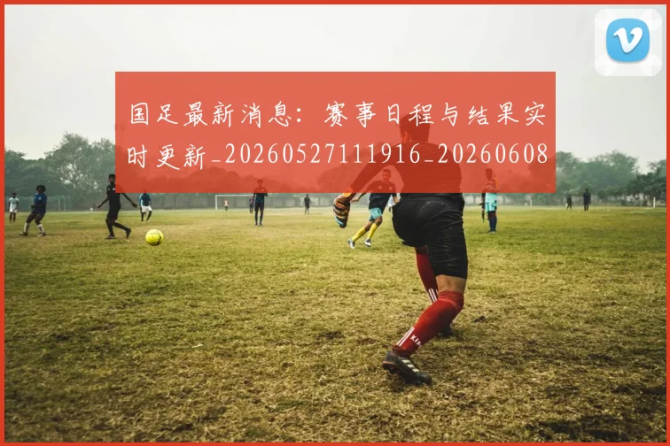 国足最新消息:赛事日程与结果实时更新_20260527111916_20260608142948