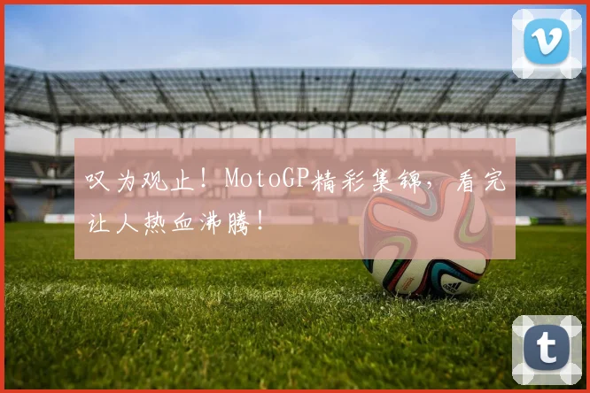 叹为观止！MotoGP精彩集锦，看完让人热血沸腾！