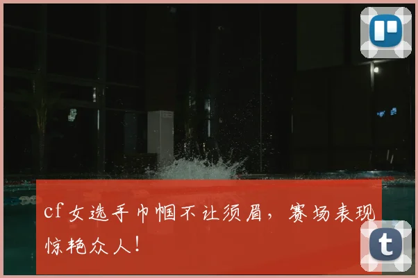 cf女选手巾帼不让须眉，赛场表现惊艳众人！