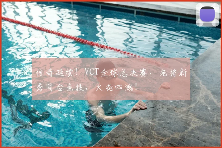 传奇延续!VCT全球总决赛,老将新秀同台竞技,火花四溅!