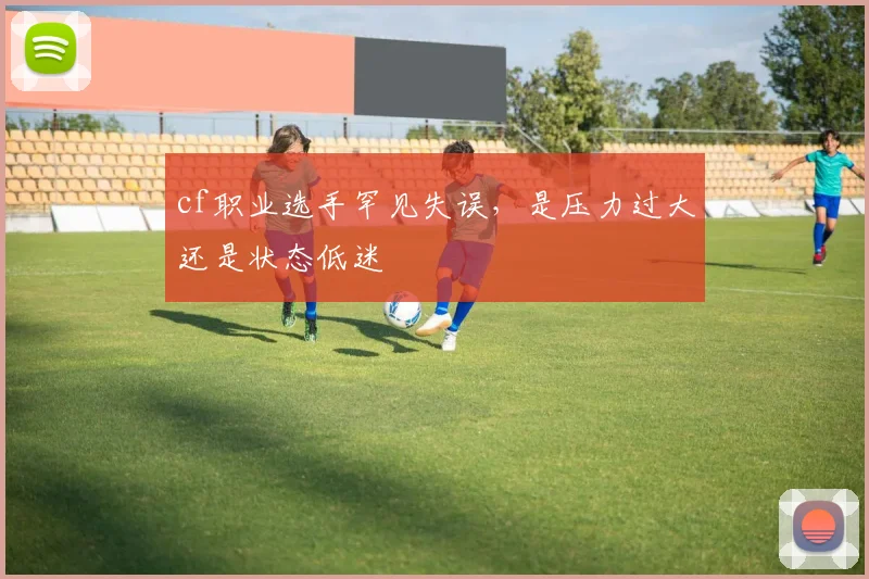 cf职业选手罕见失误，是压力过大还是状态低迷