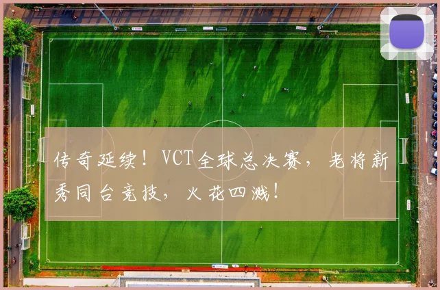 传奇延续！VCT全球总决赛，老将新秀同台竞技，火花四溅！