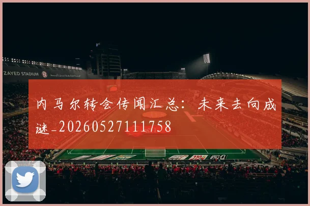 内马尔转会传闻汇总：未来去向成谜_20260527111758